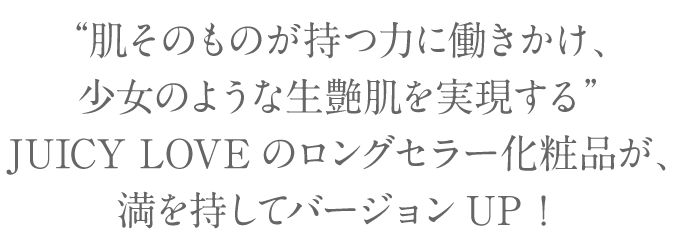 ～“肌そのものが持つ力に働きかけ、少女のような生艶肌を実現する”JUICY LOVEのロングセラー化粧品が、満を持してバージョンUP！
