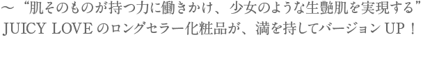 ～“肌そのものが持つ力に働きかけ、少女のような生艶肌を実現する”JUICY LOVEのロングセラー化粧品が、満を持してバージョンUP！